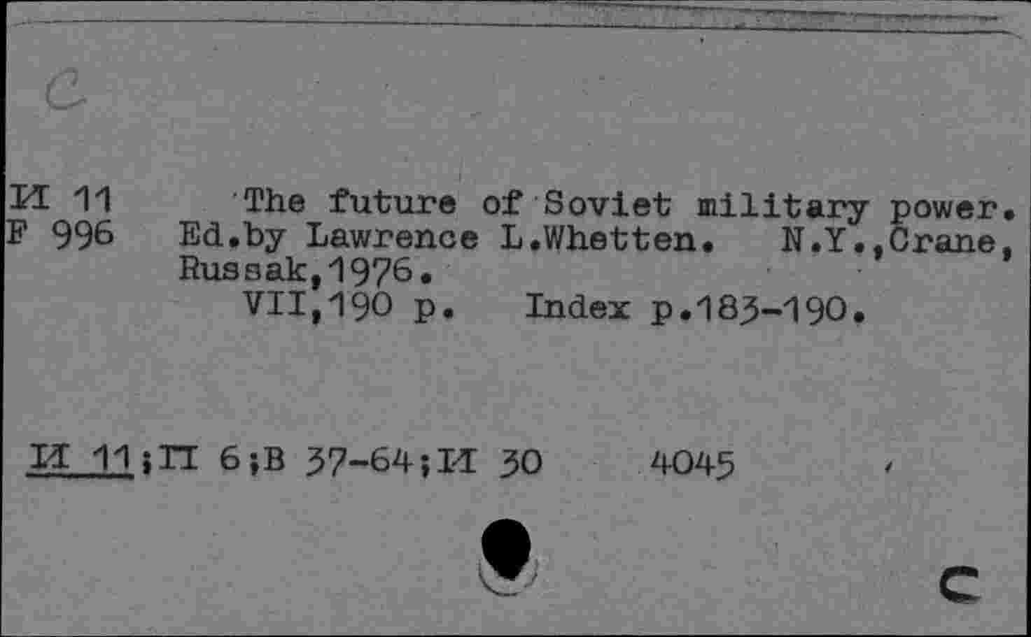 ﻿Id 11 The future of Soviet military power F 996 Ed.by Lawrence L.Whetten. N.Y.,Crane Russak,1976.
VII,190 p. Index p.183-190.
Id 11;TT 6;B 37-64; Id 30	4045